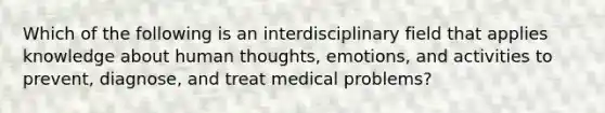 Which of the following is an interdisciplinary field that applies knowledge about human thoughts, emotions, and activities to prevent, diagnose, and treat medical problems?