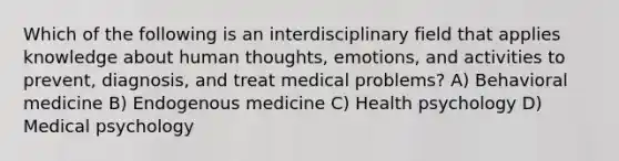 Which of the following is an interdisciplinary field that applies knowledge about human thoughts, emotions, and activities to prevent, diagnosis, and treat medical problems? A) Behavioral medicine B) Endogenous medicine C) Health psychology D) Medical psychology