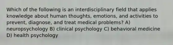 Which of the following is an interdisciplinary field that applies knowledge about human thoughts, emotions, and activities to prevent, diagnose, and treat medical problems? A) neuropsychology B) clinical psychology C) behavioral medicine D) health psychology