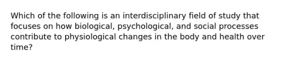 Which of the following is an interdisciplinary field of study that focuses on how biological, psychological, and social processes contribute to physiological changes in the body and health over time?