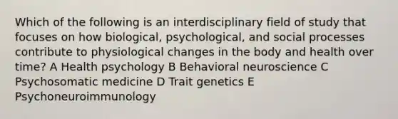 Which of the following is an interdisciplinary field of study that focuses on how biological, psychological, and social processes contribute to physiological changes in the body and health over time? A Health psychology B Behavioral neuroscience C Psychosomatic medicine D Trait genetics E Psychoneuroimmunology