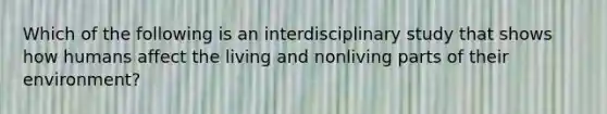 Which of the following is an interdisciplinary study that shows how humans affect the living and nonliving parts of their environment?