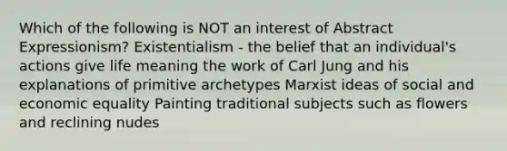 Which of the following is NOT an interest of Abstract Expressionism? Existentialism - the belief that an individual's actions give life meaning the work of Carl Jung and his explanations of primitive archetypes Marxist ideas of social and economic equality Painting traditional subjects such as flowers and reclining nudes