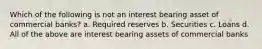 Which of the following is not an interest bearing asset of commercial banks? a. Required reserves b. Securities c. Loans d. All of the above are interest bearing assets of commercial banks