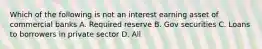 Which of the following is not an interest earning asset of commercial banks A. Required reserve B. Gov securities C. Loans to borrowers in private sector D. All