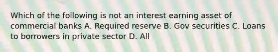 Which of the following is not an interest earning asset of commercial banks A. Required reserve B. Gov securities C. Loans to borrowers in private sector D. All