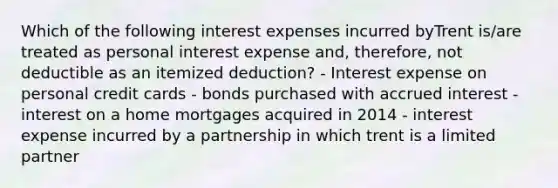 Which of the following interest expenses incurred byTrent is/are treated as personal interest expense and, therefore, not deductible as an itemized deduction? - Interest expense on personal credit cards - bonds purchased with accrued interest - interest on a home mortgages acquired in 2014 - interest expense incurred by a partnership in which trent is a limited partner