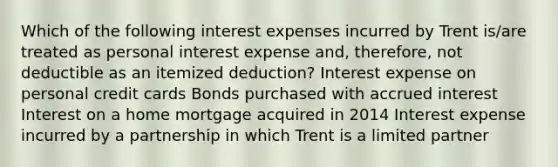 Which of the following interest expenses incurred by Trent is/are treated as personal interest expense and, therefore, not deductible as an itemized deduction? Interest expense on personal credit cards Bonds purchased with accrued interest Interest on a home mortgage acquired in 2014 Interest expense incurred by a partnership in which Trent is a limited partner