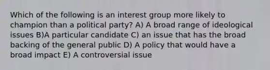 Which of the following is an interest group more likely to champion than a political party? A) A broad range of ideological issues B)A particular candidate C) an issue that has the broad backing of the general public D) A policy that would have a broad impact E) A controversial issue