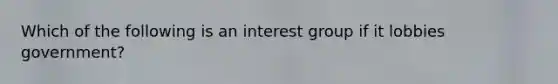 Which of the following is an interest group if it lobbies government?