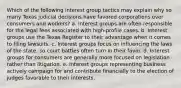 Which of the following interest group tactics may explain why so many Texas judicial decisions have favored corporations over consumers and workers? a. Interest groups are often responsible for the legal fees associated with high-profile cases. b. Interest groups use the Texas Register to their advantage when it comes to filing lawsuits. c. Interest groups focus on influencing the laws of the state, so court battles often turn in their favor. d. Interest groups for consumers are generally more focused on legislation rather than litigation. e. Interest groups representing business actively campaign for and contribute financially to the election of judges favorable to their interests.