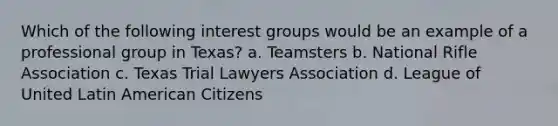 Which of the following interest groups would be an example of a professional group in Texas? a. Teamsters b. National Rifle Association c. Texas Trial Lawyers Association d. League of United Latin American Citizens