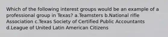 Which of the following interest groups would be an example of a professional group in Texas? a.Teamsters b.National rifle Association c.Texas Society of Certified Public Accountants d.League of United Latin American Citizens