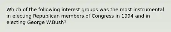 Which of the following interest groups was the most instrumental in electing Republican members of Congress in 1994 and in electing George W.Bush?