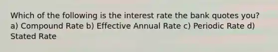 Which of the following is the interest rate the bank quotes you? a) Compound Rate b) Effective Annual Rate c) Periodic Rate d) Stated Rate