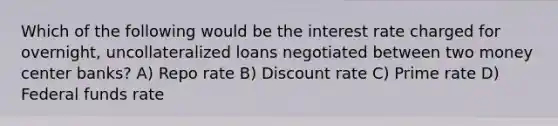 Which of the following would be the interest rate charged for overnight, uncollateralized loans negotiated between two money center banks? A) Repo rate B) Discount rate C) Prime rate D) Federal funds rate