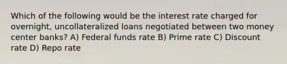 Which of the following would be the interest rate charged for overnight, uncollateralized loans negotiated between two money center banks? A) Federal funds rate B) Prime rate C) Discount rate D) Repo rate