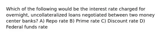 Which of the following would be the interest rate charged for overnight, uncollateralized loans negotiated between two money center banks? A) Repo rate B) Prime rate C) Discount rate D) Federal funds rate