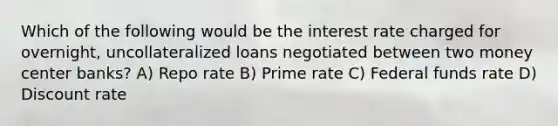 Which of the following would be the interest rate charged for overnight, uncollateralized loans negotiated between two money center banks? A) Repo rate B) Prime rate C) Federal funds rate D) Discount rate