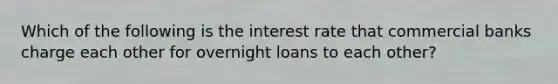 Which of the following is the interest rate that commercial banks charge each other for overnight loans to each other?