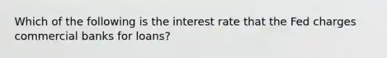 Which of the following is the interest rate that the Fed charges commercial banks for loans?