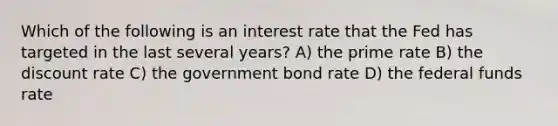 Which of the following is an interest rate that the Fed has targeted in the last several years? A) the prime rate B) the discount rate C) the government bond rate D) the federal funds rate