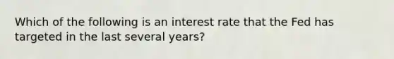 Which of the following is an interest rate that the Fed has targeted in the last several years?