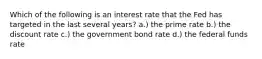 Which of the following is an interest rate that the Fed has targeted in the last several years? a.) the prime rate b.) the discount rate c.) the government bond rate d.) the federal funds rate