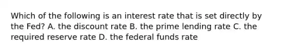 Which of the following is an interest rate that is set directly by the Fed? A. the discount rate B. the prime lending rate C. the required reserve rate D. the federal funds rate