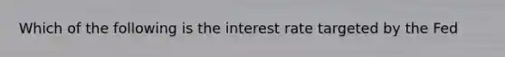 Which of the following is the interest rate targeted by the Fed