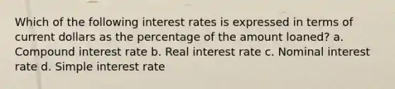 Which of the following interest rates is expressed in terms of current dollars as the percentage of the amount loaned? a. Compound interest rate b. Real interest rate c. Nominal interest rate d. Simple interest rate