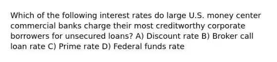 Which of the following interest rates do large U.S. money center commercial banks charge their most creditworthy corporate borrowers for unsecured loans? A) Discount rate B) Broker call loan rate C) Prime rate D) Federal funds rate