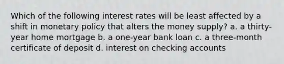 Which of the following interest rates will be least affected by a shift in <a href='https://www.questionai.com/knowledge/kEE0G7Llsx-monetary-policy' class='anchor-knowledge'>monetary policy</a> that alters the money supply? a. a thirty-year home mortgage b. a one-year bank loan c. a three-month certificate of deposit d. interest on checking accounts