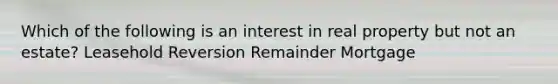 Which of the following is an interest in real property but not an estate? Leasehold Reversion Remainder Mortgage