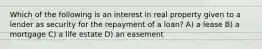 Which of the following is an interest in real property given to a lender as security for the repayment of a loan? A) a lease B) a mortgage C) a life estate D) an easement