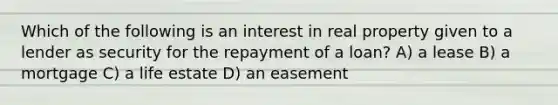 Which of the following is an interest in real property given to a lender as security for the repayment of a loan? A) a lease B) a mortgage C) a life estate D) an easement