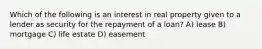 Which of the following is an interest in real property given to a lender as security for the repayment of a loan? A) lease B) mortgage C) life estate D) easement