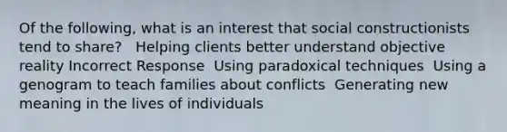 Of the following, what is an interest that social constructionists tend to share? ​ ​ Helping clients better understand objective reality Incorrect Response ​ Using paradoxical techniques ​ Using a genogram to teach families about conflicts ​ Generating new meaning in the lives of individuals