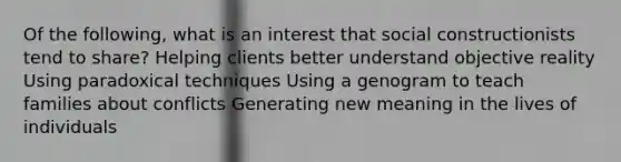 Of the following, what is an interest that social constructionists tend to share? Helping clients better understand objective reality Using paradoxical techniques Using a genogram to teach families about conflicts Generating new meaning in the lives of individuals