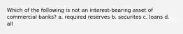 Which of the following is not an interest-bearing asset of commercial banks? a. required reserves b. securites c. loans d. all