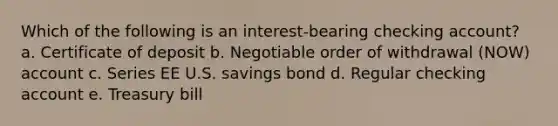 Which of the following is an interest-bearing checking account? a. Certificate of deposit b. Negotiable order of withdrawal (NOW) account c. Series EE U.S. savings bond d. Regular checking account e. Treasury bill