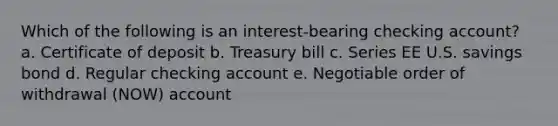 Which of the following is an interest-bearing checking account? a. Certificate of deposit b. Treasury bill c. Series EE U.S. savings bond d. Regular checking account e. Negotiable order of withdrawal (NOW) account