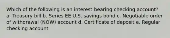 Which of the following is an interest-bearing checking account? a. Treasury bill b. Series EE U.S. savings bond c. Negotiable order of withdrawal (NOW) account d. Certificate of deposit e. Regular checking account