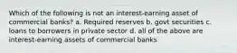 Which of the following is not an interest-earning asset of commercial banks? a. Required reserves b. govt securities c. loans to borrowers in private sector d. all of the above are interest-earning assets of commercial banks