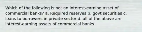 Which of the following is not an interest-earning asset of commercial banks? a. Required reserves b. govt securities c. loans to borrowers in private sector d. all of the above are interest-earning assets of commercial banks