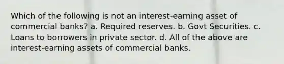 Which of the following is not an interest-earning asset of commercial banks? a. Required reserves. b. Govt Securities. c. Loans to borrowers in private sector. d. All of the above are interest-earning assets of commercial banks.