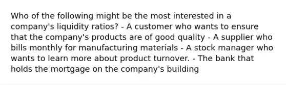 Who of the following might be the most interested in a company's liquidity ratios? - A customer who wants to ensure that the company's products are of good quality - A supplier who bills monthly for manufacturing materials - A stock manager who wants to learn more about product turnover. - The bank that holds the mortgage on the company's building