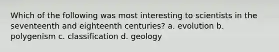 Which of the following was most interesting to scientists in the seventeenth and eighteenth centuries? a. evolution b. polygenism c. classification d. geology