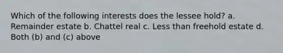 Which of the following interests does the lessee hold? a. Remainder estate b. Chattel real c. Less than freehold estate d. Both (b) and (c) above