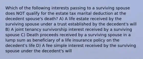 Which of the following interests passing to a surviving spouse does NOT qualify for the estate tax marital deduction at the decedent spouse's death? A) A life estate received by the surviving spouse under a trust established by the decedent's will B) A joint tenancy survivorship interest received by a surviving spouse C) Death proceeds received by a surviving spouse in a lump sum as beneficiary of a life insurance policy on the decedent's life D) A fee simple interest received by the surviving spouse under the decedent's will